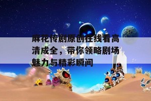 麻花传剧原创在线看高清成全，带你领略剧场魅力与精彩瞬间