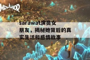 sarawat演员女朋友，揭秘她背后的真实生活和感情故事