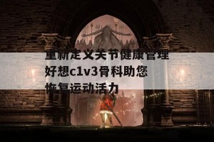 重新定义关节健康管理好想c1v3骨科助您恢复运动活力