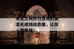 男女之间热烈互动的高清无遮挡动态图，让你一饱眼福！