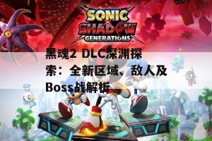 黑魂2 DLC深渊探索：全新区域、敌人及Boss战解析