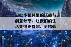 日批小视频里的乐趣与创意分享，让我们的生活变得更有趣、更精彩！