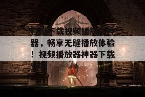 轻松下载视频播放器神器，畅享无缝播放体验！视频播放器神器下载安装