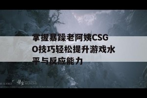 掌握暴躁老阿姨CSGO技巧轻松提升游戏水平与反应能力