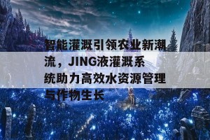 智能灌溉引领农业新潮流，JING液灌溉系统助力高效水资源管理与作物生长