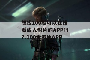 想找100款可以在线看成人影片的APP吗？100看黄片APP