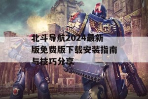 北斗导航2024最新版免费版下载安装指南与技巧分享