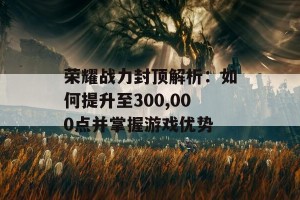 荣耀战力封顶解析：如何提升至300,000点并掌握游戏优势