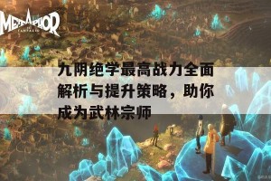 九阴绝学最高战力全面解析与提升策略，助你成为武林宗师