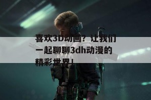 喜欢3D动画？让我们一起聊聊3dh动漫的精彩世界！