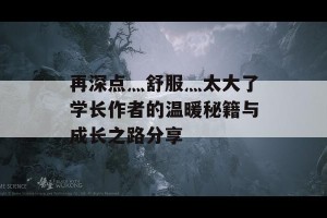 再深点灬舒服灬太大了学长作者的温暖秘籍与成长之路分享