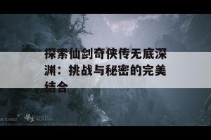 探索仙剑奇侠传无底深渊：挑战与秘密的完美结合