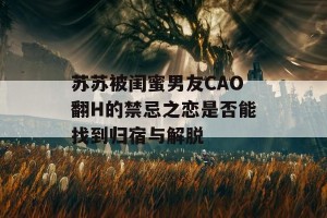 苏苏被闺蜜男友CAO翻H的禁忌之恋是否能找到归宿与解脱