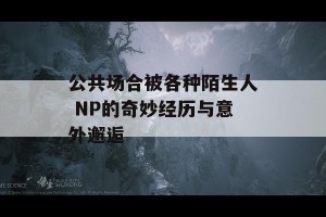 公共场合被各种陌生人 NP的奇妙经历与意外邂逅