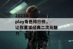 2023年热门Cosplay角色排行榜，让你重温经典二次元魅力