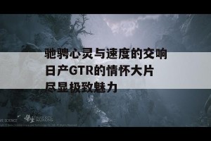 驰骋心灵与速度的交响日产GTR的情怀大片尽显极致魅力