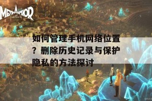 如何管理手机网络位置？删除历史记录与保护隐私的方法探讨