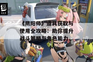 《阴阳师》道具获取与使用全攻略：助你提升战斗策略与角色能力