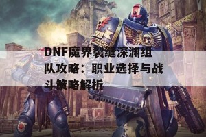 DNF魔界裂缝深渊组队攻略：职业选择与战斗策略解析