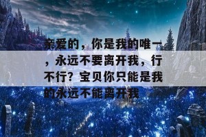 亲爱的，你是我的唯一，永远不要离开我，行不行？宝贝你只能是我的永远不能离开我