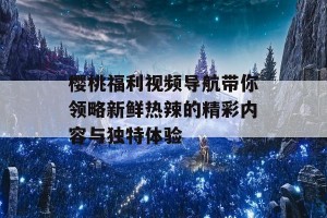 樱桃福利视频导航带你领略新鲜热辣的精彩内容与独特体验