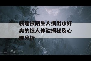 装睡被陌生人摸出水好爽的惊人体验揭秘及心理分析