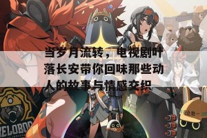 当岁月流转，电视剧叶落长安带你回味那些动人的故事与情感交织