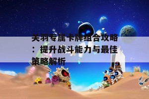 关羽专属卡牌组合攻略：提升战斗能力与最佳策略解析