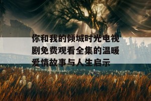 你和我的倾城时光电视剧免费观看全集的温暖爱情故事与人生启示