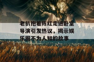 老扒抱着陈红走进卧室导演引发热议，揭示娱乐圈不为人知的故事