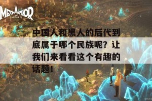 中国人和黑人的后代到底属于哪个民族呢？让我们来看看这个有趣的话题！