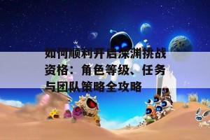 如何顺利开启深渊挑战资格：角色等级、任务与团队策略全攻略