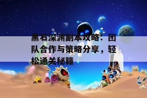 黑石深渊副本攻略：团队合作与策略分享，轻松通关秘籍