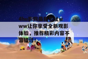 4hu影院最新地址www让你享受全新观影体验，推荐精彩内容不容错过！