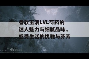 香软玉滑LVL芍药的迷人魅力与细腻品味，感受生活的优雅与芬芳