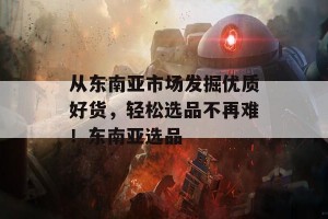 从东南亚市场发掘优质好货，轻松选品不再难！东南亚选品