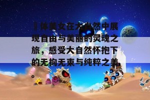 祼体美女在大自然中展现自由与美丽的灵魂之旅，感受大自然怀抱下的无拘无束与纯粹之美。