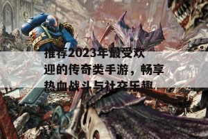 推荐2023年最受欢迎的传奇类手游，畅享热血战斗与社交乐趣