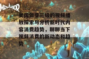 美国做受三级的视频播放探索与分析新时代内容消费趋势，聊聊当下视频消费的新动态和趋势