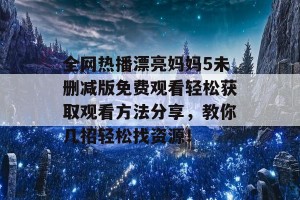 全网热播漂亮妈妈5未删减版免费观看轻松获取观看方法分享，教你几招轻松找资源！