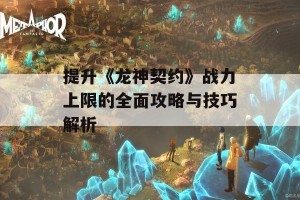 提升《龙神契约》战力上限的全面攻略与技巧解析