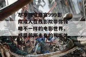 尽享视觉盛宴999影院成人在线影院带你领略不一样的电影世界，感受前所未有的视听体验！