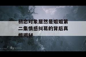 初恋对象居然是姐姐第二集情感纠葛的背后真相揭秘