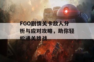 FGO剧情关卡敌人分析与应对攻略，助你轻松通关挑战