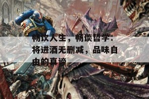 畅饮人生，畅谈哲学：将进酒无删减，品味自由的真谛