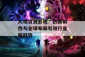 大地资源影视：创新制作与全球布局引领行业新趋势