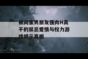 被闺蜜男朋友强肉H高干的禁忌爱情与权力游戏揭示真相