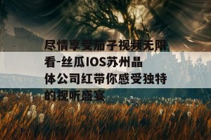 尽情享受茄子视频无限看-丝瓜IOS苏州晶体公司红带你感受独特的视听盛宴