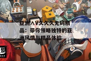 亚洲∧V久久久无码精品：带你领略独特的亚洲风情与精品体验