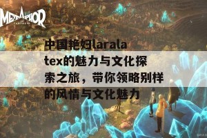 中国艳妇laralatex的魅力与文化探索之旅，带你领略别样的风情与文化魅力